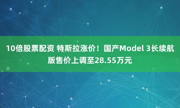 10倍股票配资 特斯拉涨价！国产Model 3长续航版售价上调至28.55万元