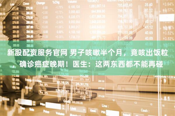 新股配资服务官网 男子咳嗽半个月，竟咳出饭粒，确诊癌症晚期！医生：这两东西都不能再碰