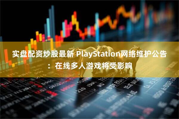 实盘配资炒股最新 PlayStation网络维护公告：在线多人游戏将受影响