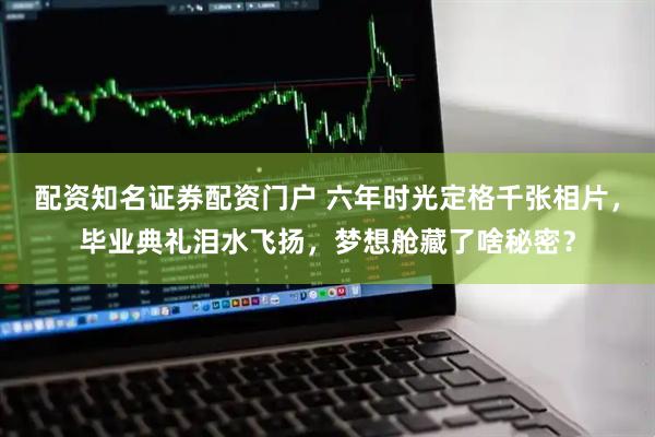 配资知名证券配资门户 六年时光定格千张相片，毕业典礼泪水飞扬，梦想舱藏了啥秘密？