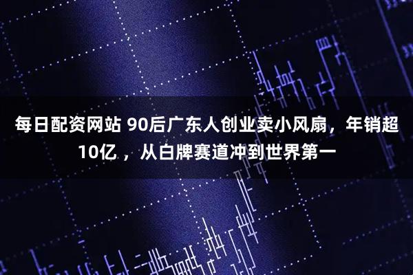 每日配资网站 90后广东人创业卖小风扇，年销超10亿 ，从白牌赛道冲到世界第一