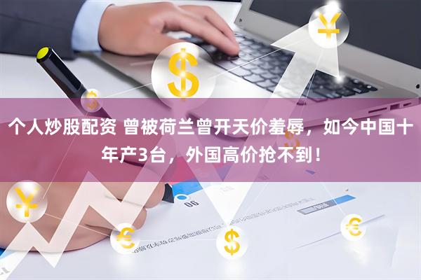 个人炒股配资 曾被荷兰曾开天价羞辱，如今中国十年产3台，外国高价抢不到！