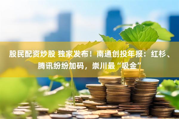 股民配资炒股 独家发布！南通创投年报：红杉、腾讯纷纷加码，崇川最“吸金”