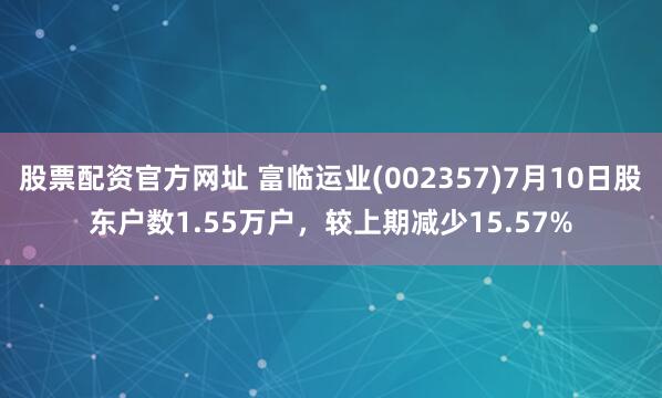 股票配资官方网址 富临运业(002357)7月10日股东户数1.55万户，较上期减少15.57%
