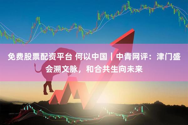 免费股票配资平台 何以中国｜中青网评：津门盛会溯文脉，和合共生向未来