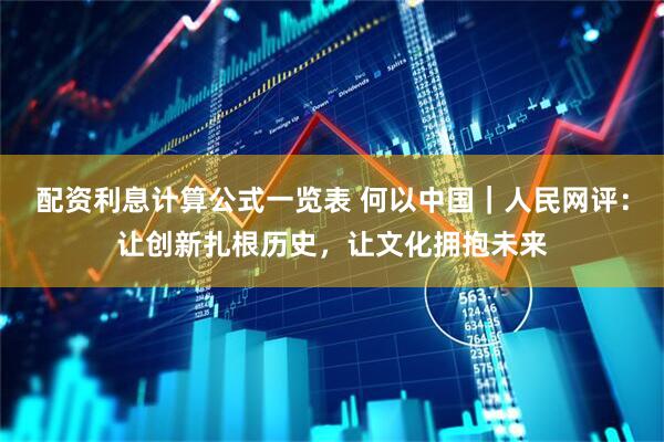 配资利息计算公式一览表 何以中国｜人民网评：让创新扎根历史，让文化拥抱未来