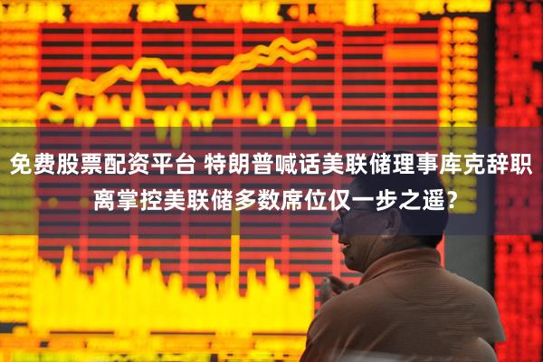 免费股票配资平台 特朗普喊话美联储理事库克辞职 离掌控美联储多数席位仅一步之遥？