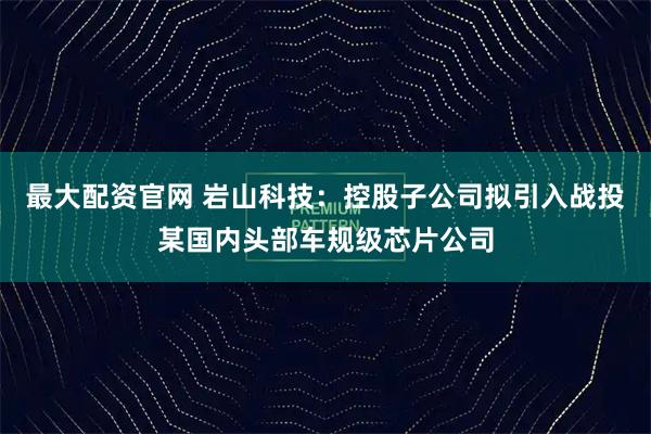 最大配资官网 岩山科技：控股子公司拟引入战投某国内头部车规级芯片公司