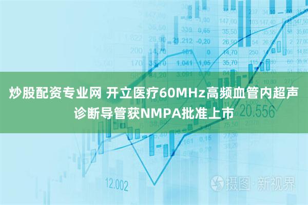 炒股配资专业网 开立医疗60MHz高频血管内超声诊断导管获NMPA批准上市