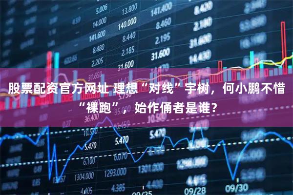 股票配资官方网址 理想“对线”宇树，何小鹏不惜“裸跑”，始作俑者是谁？