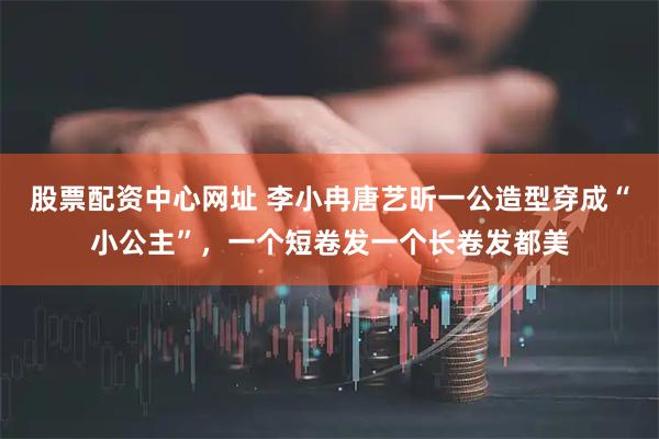 股票配资中心网址 李小冉唐艺昕一公造型穿成“小公主”,一个短卷发一个长卷发都美