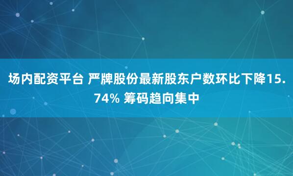 场内配资平台 严牌股份最新股东户数环比下降15.74% 筹码趋向集中