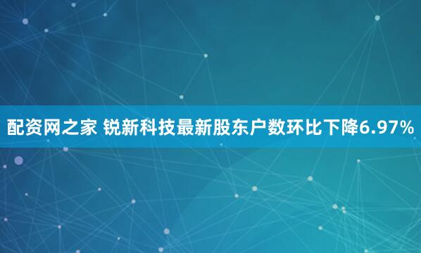 配资网之家 锐新科技最新股东户数环比下降6.97%