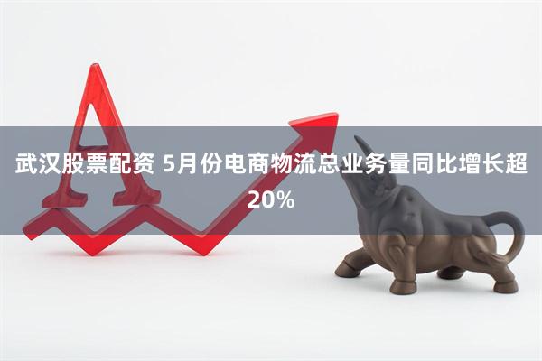 武汉股票配资 5月份电商物流总业务量同比增长超20%