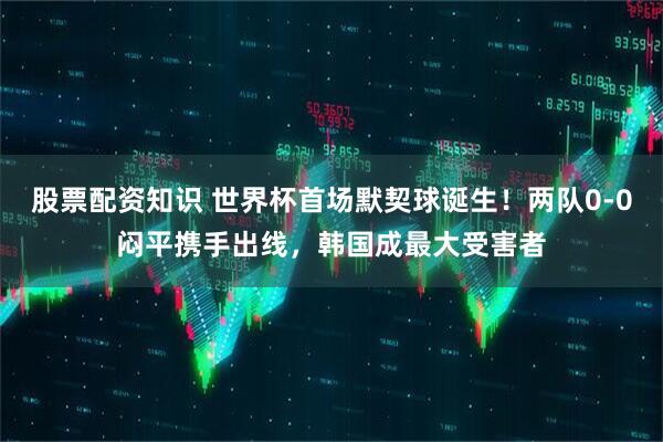 股票配资知识 世界杯首场默契球诞生！两队0-0闷平携手出线，韩国成最大受害者