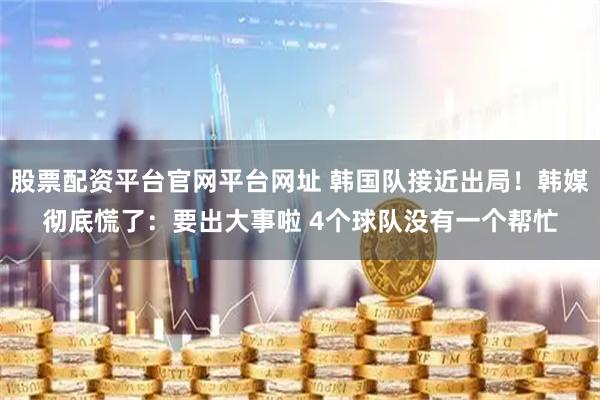 股票配资平台官网平台网址 韩国队接近出局！韩媒彻底慌了：要出大事啦 4个球队没有一个帮忙