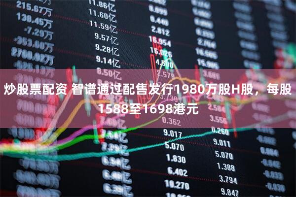 炒股票配资 智谱通过配售发行1980万股H股，每股1588至1698港元